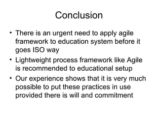 Conclusion There is an urgent need to apply agile framework to education system before it goes ISO way Lightweight process framework like Agile is recommended to educational setup Our experience shows that it is very much possible to put these practices in use provided there is will and commitment 