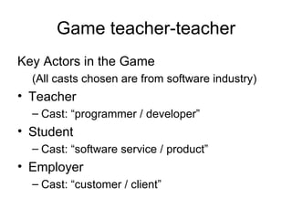 Game teacher-teacher Key Actors in the Game (All casts chosen are from software industry) Teacher Cast: “programmer / developer”  Student Cast: “software service / product” Employer Cast: “customer / client” 