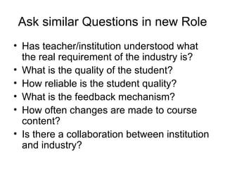 Ask similar Questions in new Role Has teacher/institution understood what the real requirement of the industry is? What is the quality of the student? How reliable is the student quality? What is the feedback mechanism? How often changes are made to course content?  Is there a collaboration between institution and industry? 