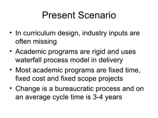 Present Scenario In curriculum design, industry inputs are often missing  Academic programs are rigid and uses waterfall process model in delivery Most academic programs are fixed time, fixed cost and fixed scope projects  Change is a bureaucratic process and on an average cycle time is 3-4 years 