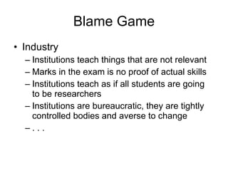 Blame Game Industry Institutions teach things that are not relevant Marks in the exam is no proof of actual skills Institutions teach as if all students are going to be researchers Institutions are bureaucratic, they are tightly controlled bodies and averse to change . . . 