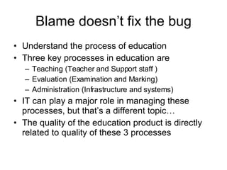 Blame doesn’t fix the bug Understand the process of education Three key processes in education are Teaching (Teacher and Support staff ) Evaluation (Examination and Marking) Administration (Infrastructure and systems) IT can play a major role in managing these processes, but that’s a different topic… The quality of the education product is directly related to quality of these 3 processes 