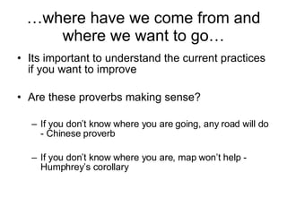 … where have we come from and where we want to go… Its important to understand the current practices if you want to improve Are these proverbs making sense? If you don’t know where you are going, any road will do - Chinese proverb If you don’t know where you are, map won’t help - Humphrey’s corollary 