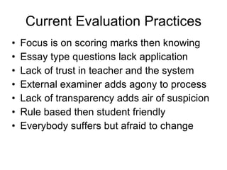 Current Evaluation Practices Focus is on scoring marks then knowing Essay type questions lack application Lack of trust in teacher and the system  External examiner adds agony to process Lack of transparency adds air of suspicion Rule based then student friendly Everybody suffers but afraid to change 