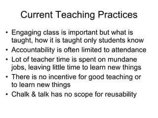 Current Teaching Practices Engaging class is important but what is taught, how it is taught only students know Accountability is often limited to attendance Lot of teacher time is spent on mundane jobs, leaving little time to learn new things  There is no incentive for good teaching or to learn new things Chalk & talk has no scope for reusability 