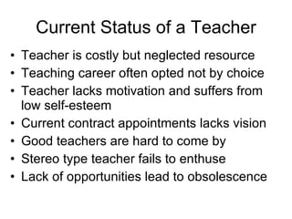 Current Status of a Teacher Teacher is costly but neglected resource Teaching career often opted not by choice  Teacher lacks motivation and suffers from low self-esteem Current contract appointments lacks vision Good teachers are hard to come by Stereo type teacher fails to enthuse Lack of opportunities lead to obsolescence 