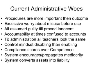 Current Administrative Woes Procedures are more important then outcome  Excessive worry about misuse before use All assumed guilty till proved innocent Accountability at times confused to accounts To administration all teachers look the same Control mindset disabling than enabling Compliance scores over Competence System encourages/propagates mediocrity System converts assets into liability 