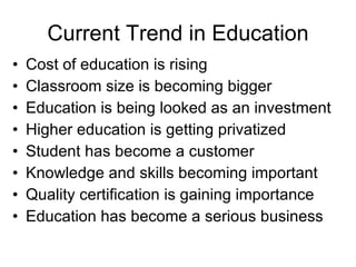 Current Trend in Education Cost of education is rising Classroom size is becoming bigger Education is being looked as an investment Higher education is getting privatized Student has become a customer Knowledge and skills becoming important Quality certification is gaining importance Education has become a serious business 