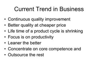Current Trend in Business Continuous quality improvement  Better quality at cheaper price Life time of a product cycle is shrinking Focus is on productivity Leaner the better Concentrate on core competence and Outsource the rest  