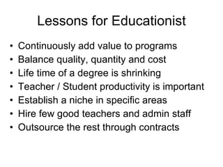 Lessons for Educationist Continuously add value to programs Balance quality, quantity and cost  Life time of a degree is shrinking Teacher / Student productivity is important Establish a niche in specific areas Hire few good teachers and admin staff Outsource the rest through contracts 