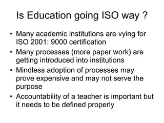 Is Education going ISO way ? Many academic institutions are vying for ISO 2001: 9000 certification Many processes (more paper work) are getting introduced into institutions Mindless adoption of processes may prove expensive and may not serve the purpose Accountability of a teacher is important but it needs to be defined properly 