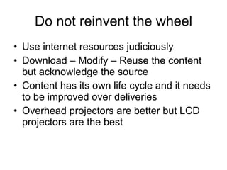 Do not reinvent the wheel Use internet resources judiciously Download – Modify – Reuse the content but acknowledge the source Content has its own life cycle and it needs to be improved over deliveries  Overhead projectors are better but LCD projectors are the best 