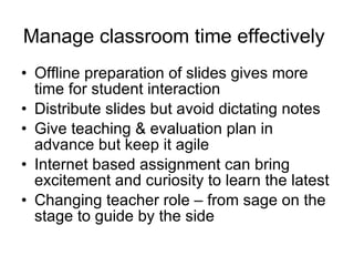 Manage classroom time effectively   Offline preparation of slides gives more time for student interaction Distribute slides but avoid dictating notes Give teaching & evaluation plan in advance but keep it agile Internet based assignment can bring excitement and curiosity to learn the latest Changing teacher role – from sage on the stage to guide by the side 