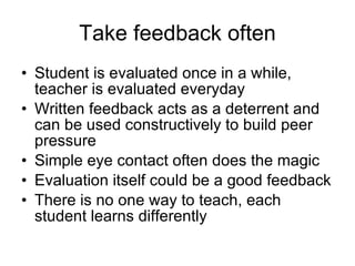 Take feedback often Student is evaluated once in a while, teacher is evaluated everyday Written feedback acts as a deterrent and can be used constructively to build peer pressure Simple eye contact often does the magic Evaluation itself could be a good feedback  There is no one way to teach, each student learns differently 