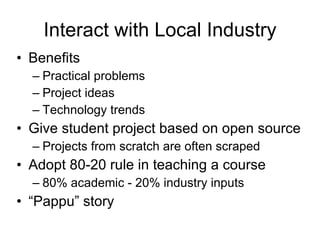 Interact with Local Industry Benefits Practical problems Project ideas Technology trends Give student project based on open source Projects from scratch are often scraped Adopt 80-20 rule in teaching a course 80% academic - 20% industry inputs “ Pappu” story 