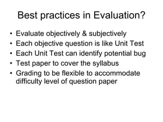 Best practices in Evaluation? Evaluate objectively & subjectively  Each objective question is like Unit Test Each Unit Test can identify potential bug  Test paper to cover the syllabus Grading to be flexible to accommodate difficulty level of question paper 