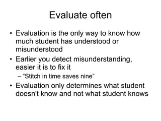 Evaluate often Evaluation is the only way to know how much student has understood or misunderstood Earlier you detect misunderstanding, easier it is to fix it “Stitch in time saves nine” Evaluation only determines what student doesn't know and not what student knows 