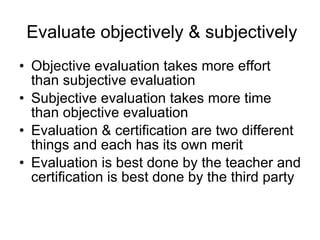 Evaluate objectively & subjectively Objective evaluation takes more effort than subjective evaluation Subjective evaluation takes more time than objective evaluation Evaluation & certification are two different things and each has its own merit Evaluation is best done by the teacher and certification is best done by the third party 