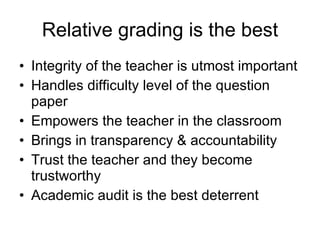 Relative grading is the best Integrity of the teacher is utmost important Handles difficulty level of the question paper Empowers the teacher in the classroom Brings in transparency & accountability Trust the teacher and they become trustworthy Academic audit is the best deterrent 