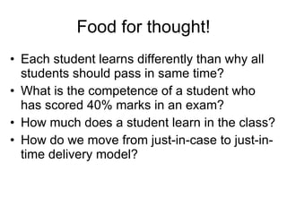 Food for thought! Each student learns differently than why all students should pass in same time? What is the competence of a student who has scored 40% marks in an exam? How much does a student learn in the class? How do we move from just-in-case to just-in-time delivery model? 