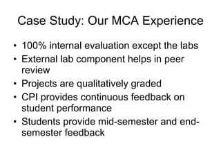 Case Study: Our MCA Experience 100% internal evaluation except the labs External lab component helps in peer review  Projects are qualitatively graded CPI provides continuous feedback on student performance  Students provide mid-semester and end-semester feedback 