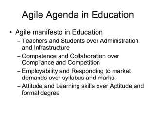Agile Agenda in Education Agile manifesto in Education Teachers and Students over Administration and Infrastructure Competence and Collaboration over Compliance and Competition Employability and Responding to market demands over syllabus and marks Attitude and Learning skills over Aptitude and formal degree 