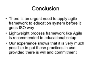 Conclusion There is an urgent need to apply agile framework to education system before it goes ISO way Lightweight process framework like Agile is recommended to educational setup Our experience shows that it is very much possible to put these practices in use provided there is will and commitment 