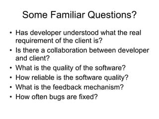 Some Familiar Questions? Has developer understood what the real requirement of the client is? Is there a collaboration between developer and client?  What is the quality of the software? How reliable is the software quality? What is the feedback mechanism? How often bugs are fixed? 