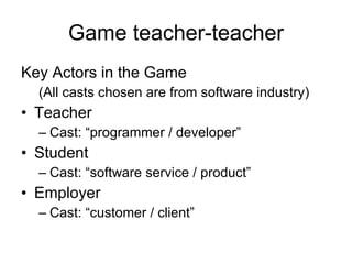 Game teacher-teacher Key Actors in the Game (All casts chosen are from software industry) Teacher Cast: “programmer / developer”  Student Cast: “software service / product” Employer Cast: “customer / client” 