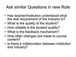 Ask similar Questions in new Role Has teacher/institution understood what the real requirement of the industry is? What is the quality of the student? How reliable is the student quality? What is the feedback mechanism? How often changes are made to course content?  Is there a collaboration between institution and industry? 