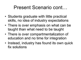 Present Scenario cont… Students graduate with little practical skills, no idea of industry expectations There is over emphasis on what can be taught than what need to be taught There is over compartmentalization of education and no time for integration  Instead, industry has found its own quick fix solutions 