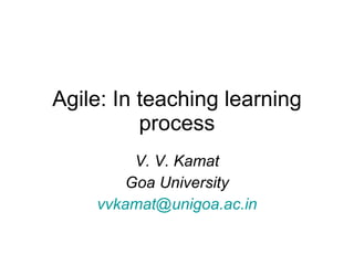Agile: In teaching learning process V. V. Kamat Goa University [email_address] 