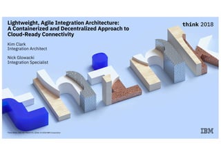 Think 2018 / DOC ID / March 19, 2018 / © 2018 IBM Corporation
Lightweight, Agile Integration Architecture:
A Containerized and Decentralized Approach to
Cloud-Ready Connectivity
Kim Clark
Integration Architect
Nick Glowacki
Integration Specialist
 