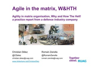 Agile in the matrix, W&HTH
Agility in matrix organisation, Why and How The Hell!
a practice report from a defence industry company
Christian Délez
@CDelez
christian.delez@ruag.com
www.slideshare.net/ChristianDlez
Romain Zanolla
@RomainZanolla
romain.zanolla@ruag.com
 