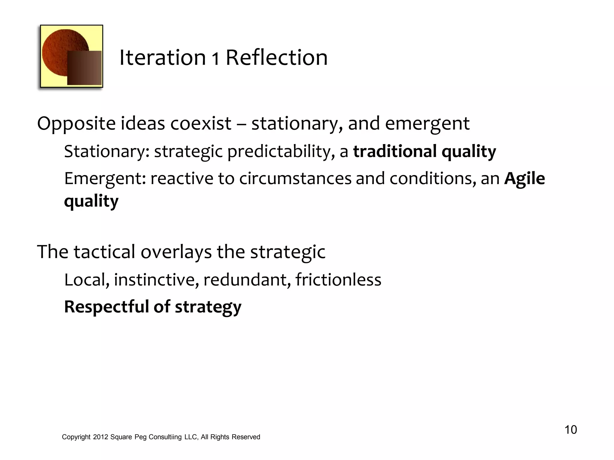 Iteration 1 Reflection
Opposite ideas coexist – stationary, and emergent
Stationary: strategic predictability, a traditional quality
Emergent: reactive to circumstances and conditions, an Agile
quality
The tactical overlays the strategic
Local, instinctive, redundant, frictionless
Respectful of strategy
10Copyright 2012 Square Peg Consultiing LLC, All Rights Reserved
 