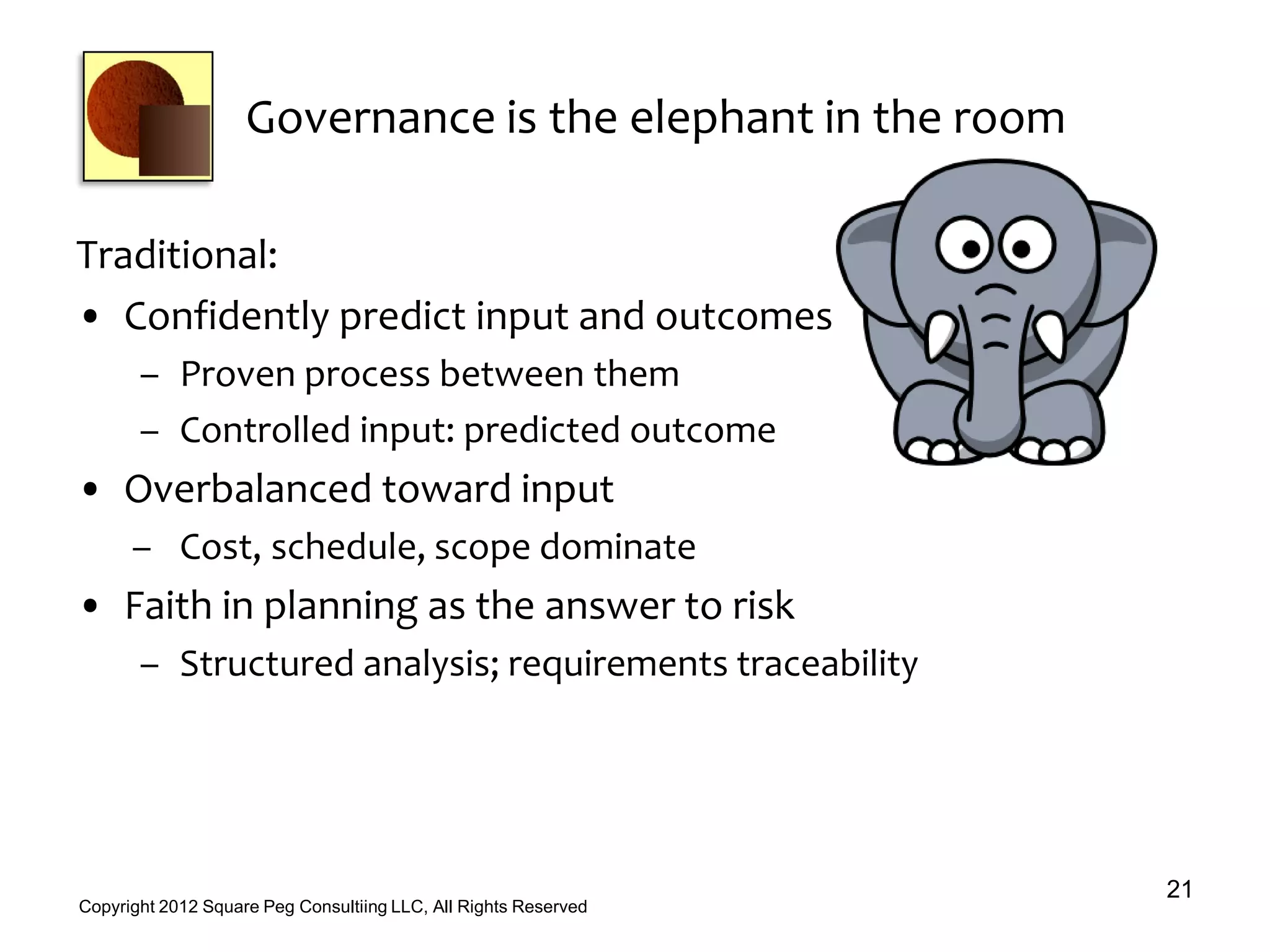 Governance is the elephant in the room
Traditional:
• Confidently predict input and outcomes
– Proven process between them
– Controlled input: predicted outcome
• Overbalanced toward input
– Cost, schedule, scope dominate
• Faith in planning as the answer to risk
– Structured analysis; requirements traceability
21
Copyright 2012 Square Peg Consultiing LLC, All Rights Reserved
 