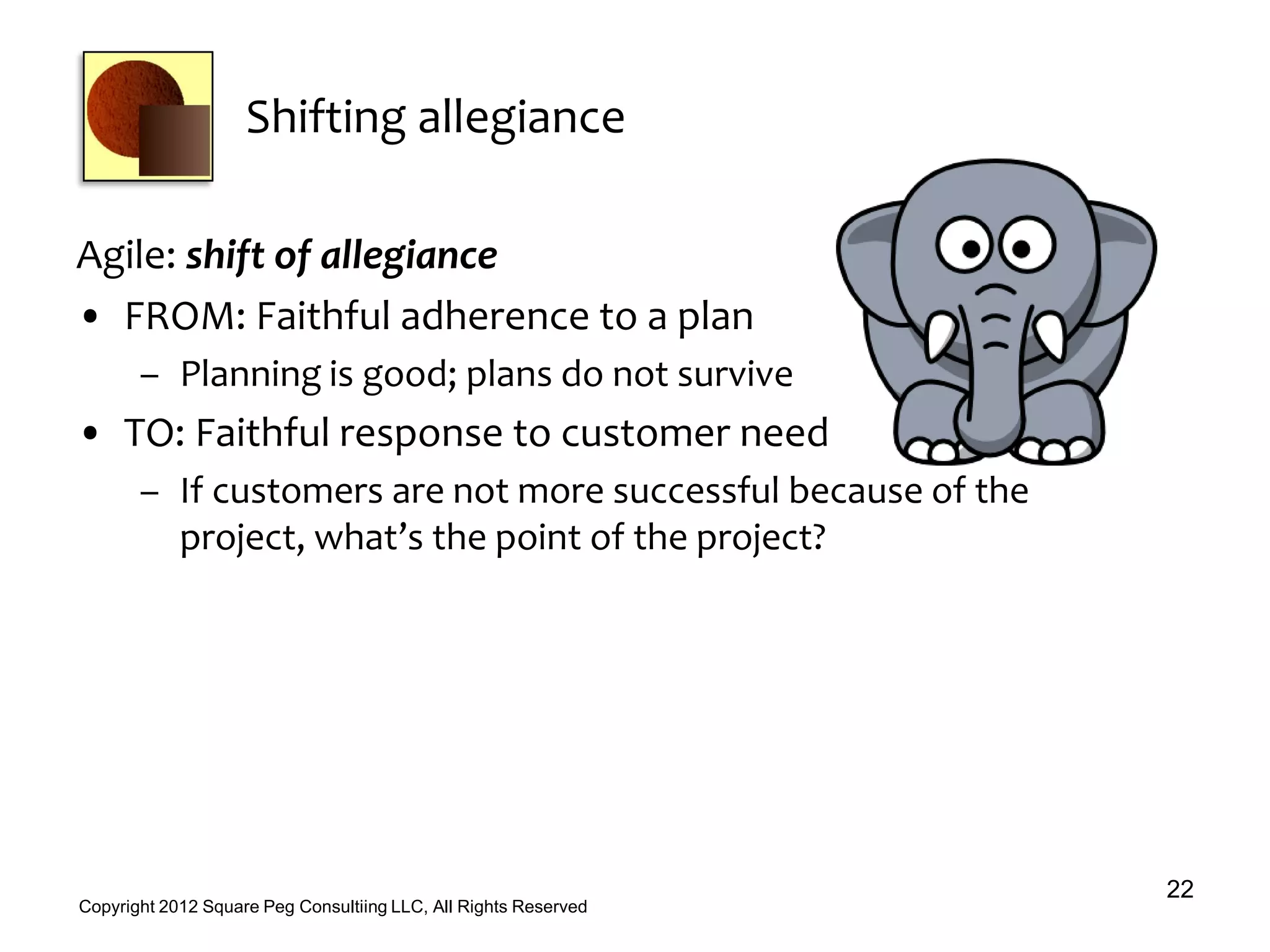 Shifting allegiance
Agile: shift of allegiance
• FROM: Faithful adherence to a plan
– Planning is good; plans do not survive
• TO: Faithful response to customer need
– If customers are not more successful because of the
project, what’s the point of the project?
22
Copyright 2012 Square Peg Consultiing LLC, All Rights Reserved
 