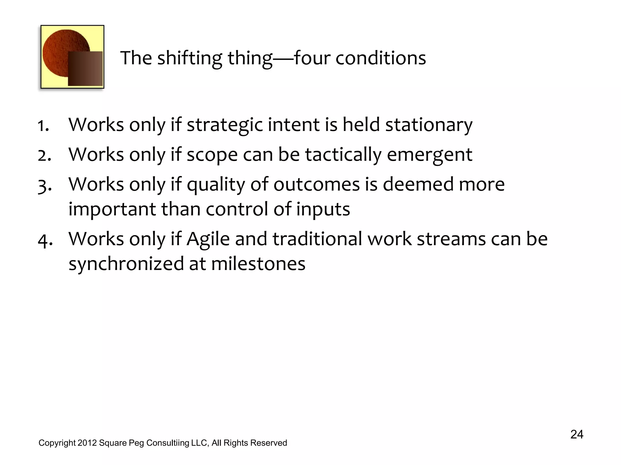 The shifting thing—four conditions
1. Works only if strategic intent is held stationary
2. Works only if scope can be tactically emergent
3. Works only if quality of outcomes is deemed more
important than control of inputs
4. Works only if Agile and traditional work streams can be
synchronized at milestones
24
Copyright 2012 Square Peg Consultiing LLC, All Rights Reserved
 