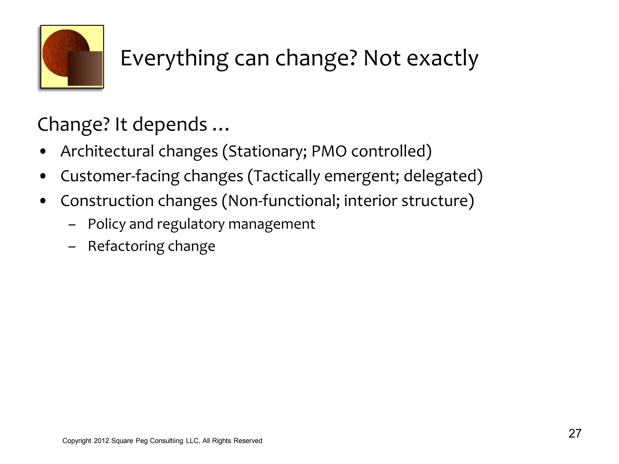 Everything can change? Not exactly
Change? It depends …
• Architectural changes (Stationary; PMO controlled)
• Customer-facing changes (Tactically emergent; delegated)
• Construction changes (Non-functional; interior structure)
– Policy and regulatory management
– Refactoring change
27Copyright 2012 Square Peg Consultiing LLC, All Rights Reserved
 