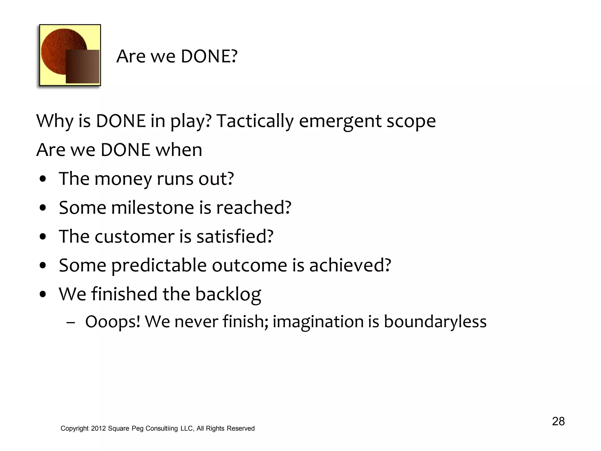 Are we DONE?
Why is DONE in play? Tactically emergent scope
Are we DONE when
• The money runs out?
• Some milestone is reached?
• The customer is satisfied?
• Some predictable outcome is achieved?
• We finished the backlog
– Ooops! We never finish; imagination is boundaryless
28Copyright 2012 Square Peg Consultiing LLC, All Rights Reserved
 