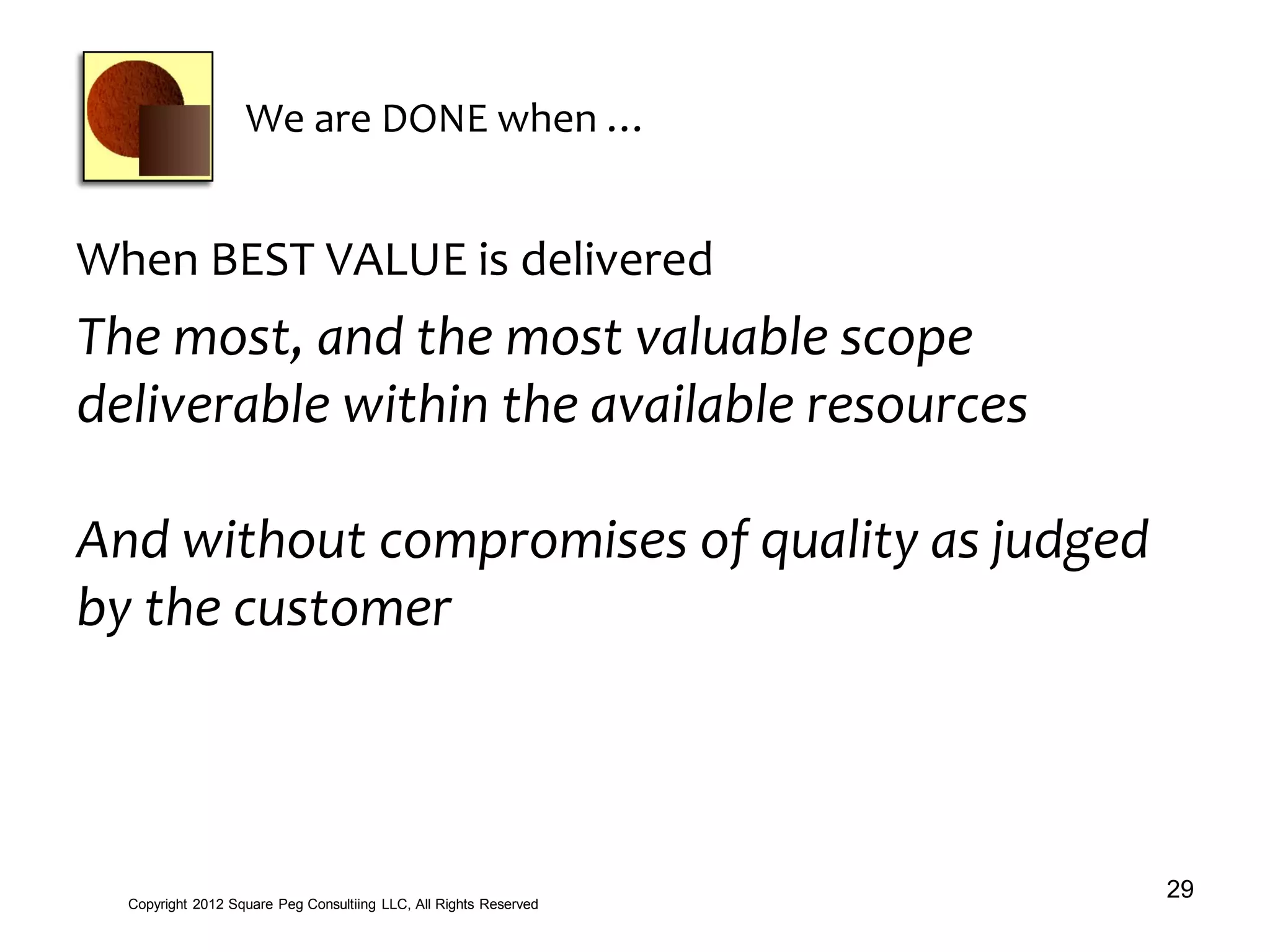 We are DONE when …
When BEST VALUE is delivered
The most, and the most valuable scope
deliverable within the available resources
And without compromises of quality as judged
by the customer
29Copyright 2012 Square Peg Consultiing LLC, All Rights Reserved
 