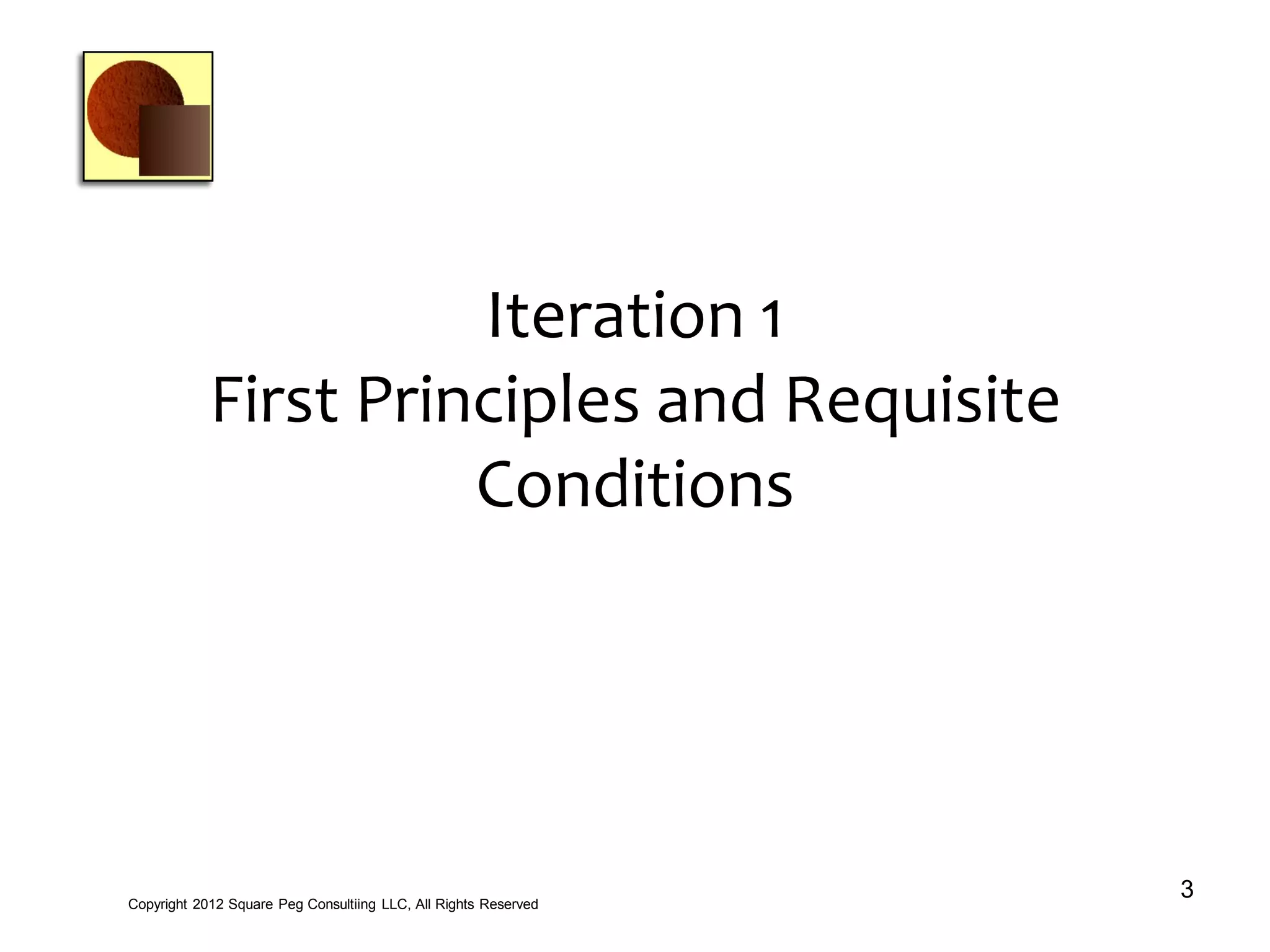 Iteration 1
First Principles and Requisite
Conditions
3Copyright 2012 Square Peg Consultiing LLC, All Rights Reserved
 
