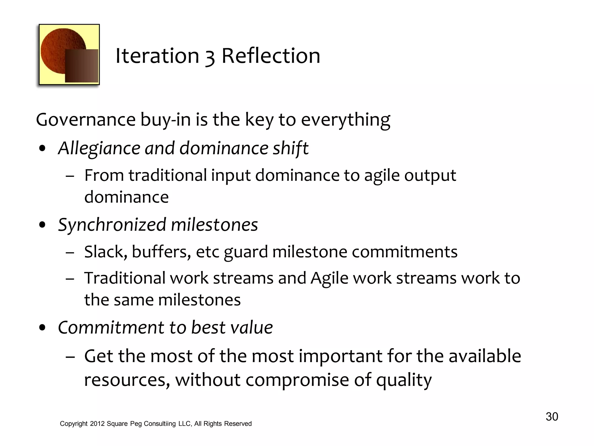 Iteration 3 Reflection
Governance buy-in is the key to everything
• Allegiance and dominance shift
– From traditional input dominance to agile output
dominance
• Synchronized milestones
– Slack, buffers, etc guard milestone commitments
– Traditional work streams and Agile work streams work to
the same milestones
• Commitment to best value
– Get the most of the most important for the available
resources, without compromise of quality
30Copyright 2012 Square Peg Consultiing LLC, All Rights Reserved
 