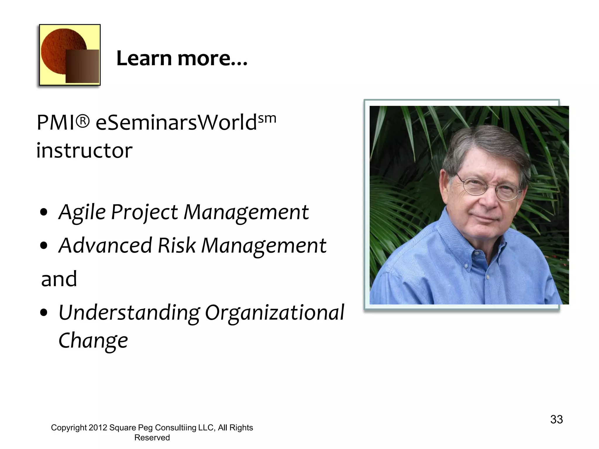 Learn more…
PMI® eSeminarsWorldsm
instructor
• Agile Project Management
• Advanced Risk Management
and
• Understanding Organizational
Change
33
Copyright 2012 Square Peg Consultiing LLC, All Rights
Reserved
 