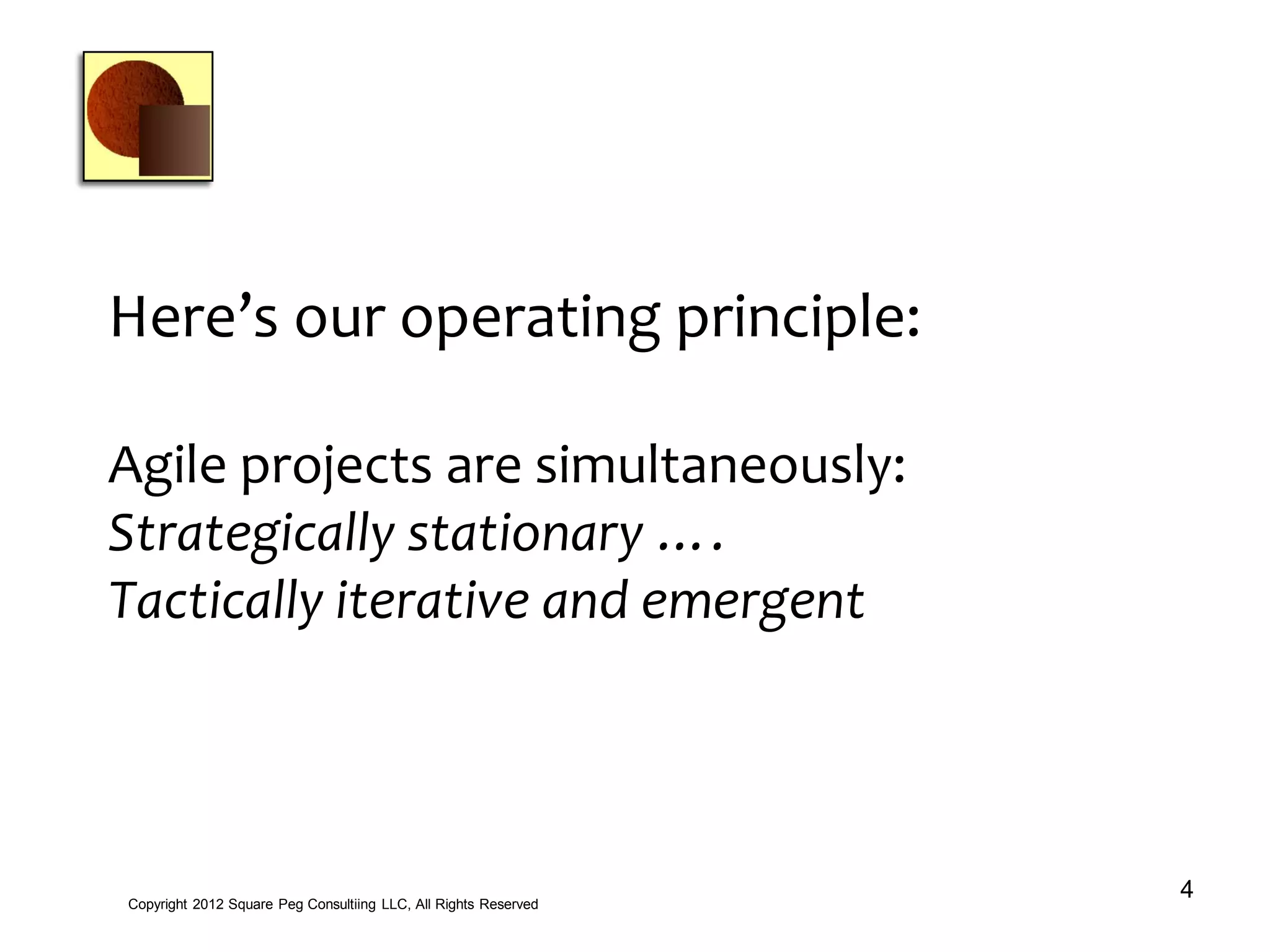 Here’s our operating principle:
Agile projects are simultaneously:
Strategically stationary ….
Tactically iterative and emergent
4Copyright 2012 Square Peg Consultiing LLC, All Rights Reserved
 