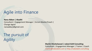 Agile into Finance
Nana Abban | Akaditi
Consultant | Engagement Manager | Scrum Master/Coach |
Change Agent
nanaabban@gmail.com

The pursuit of
Agility
Martin Hinshelwood | naked ALM Consulting
Consultant | Engagement Manager | Trainer | Coach
martin@nakedalm.com | http://nakedalm.com/blog

 