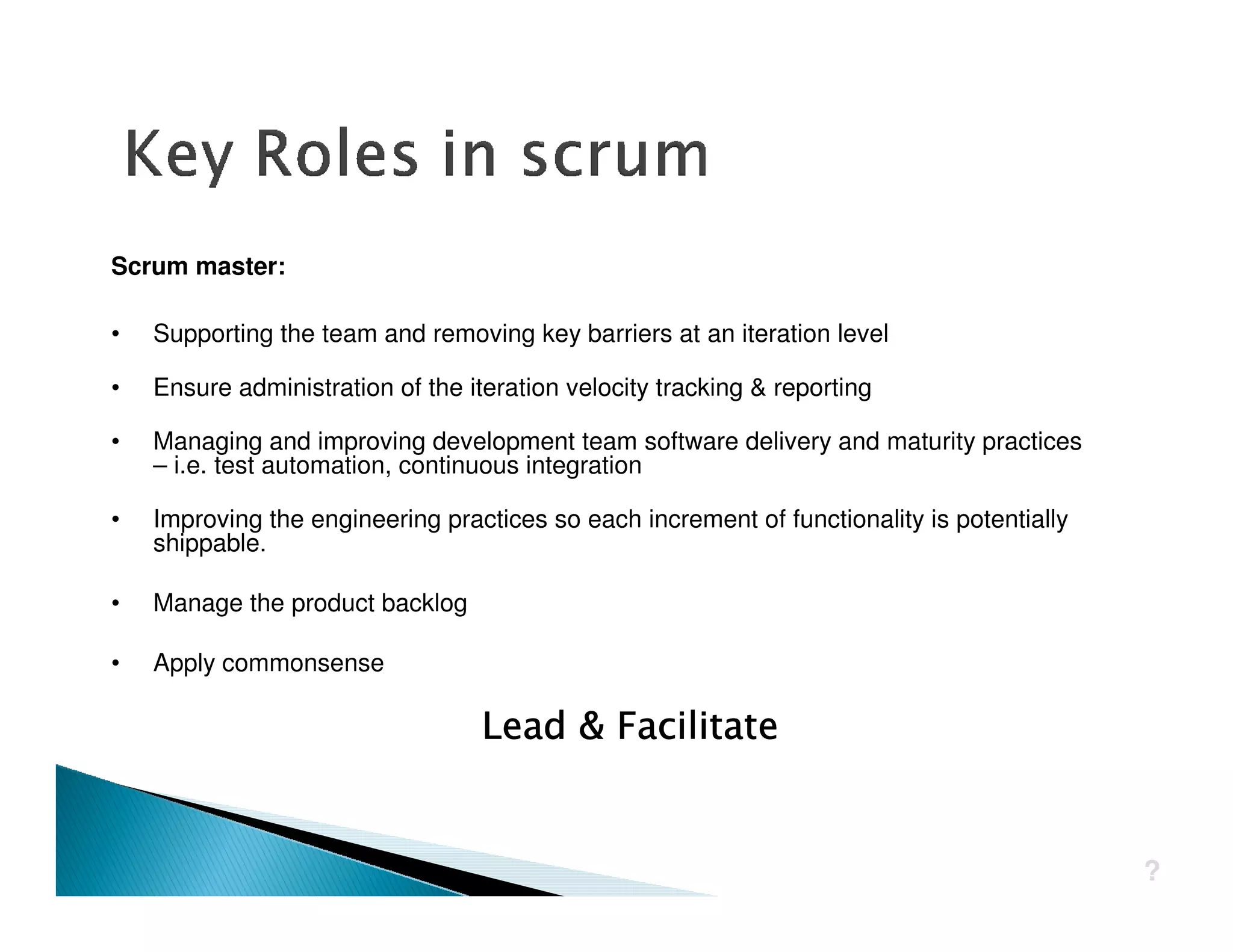 Scrum master:

•   Supporting the team and removing key barriers at an iteration level

•   Ensure administration of the iteration velocity tracking & reporting

•   Managing and improving development team software delivery and maturity practices
    – i.e. test automation, continuous integration

•   Improving the engineering practices so each increment of functionality is potentially
    shippable.

•   Manage the product backlog

•   Apply commonsense




                                                                                            ?
 