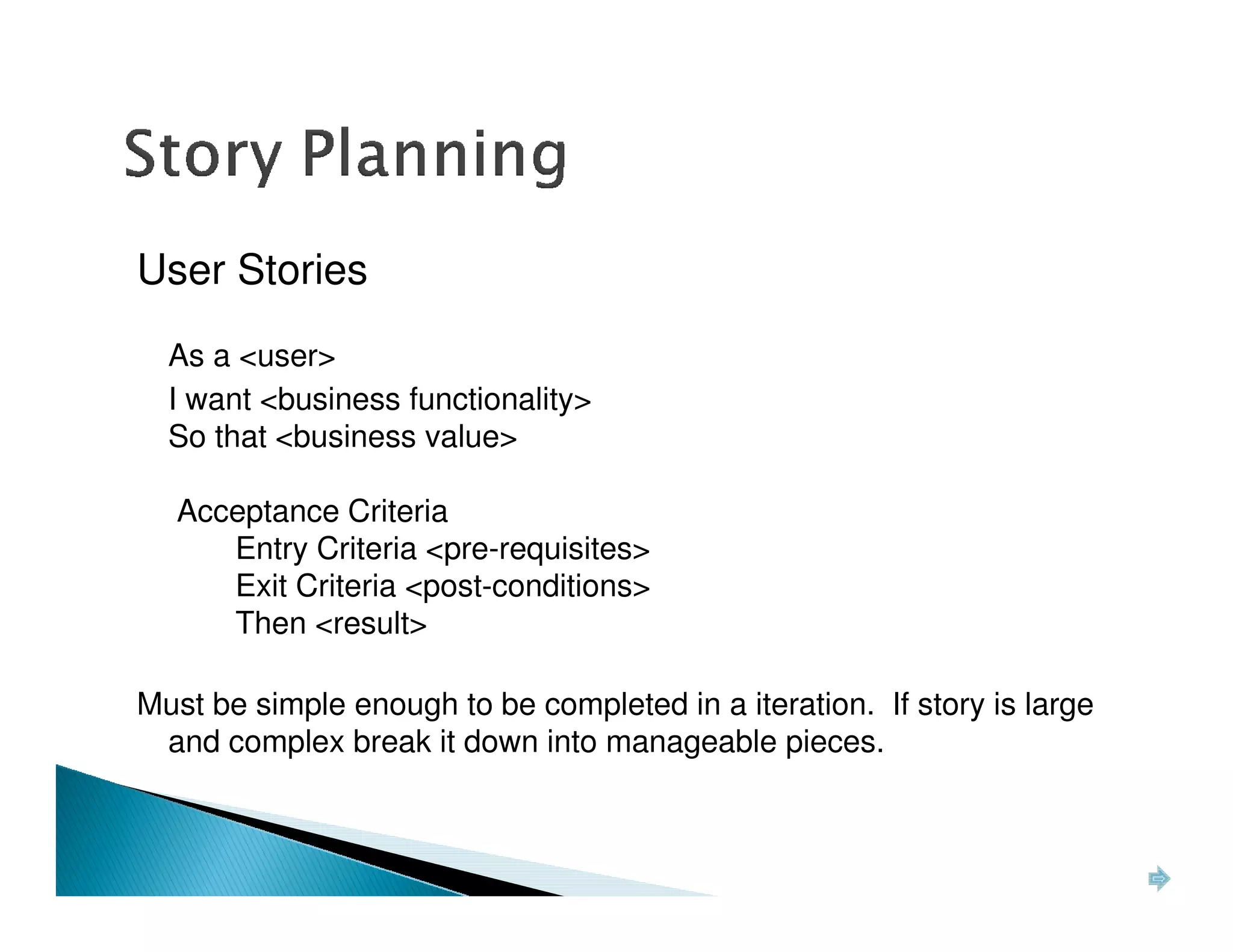 User Stories
  As a <user>
  I want <business functionality>
  So that <business value>

  Acceptance Criteria
     Entry Criteria <pre-requisites>
     Exit Criteria <post-conditions>
     Then <result>

Must be simple enough to be completed in a iteration. If story is large
 and complex break it down into manageable pieces.
 