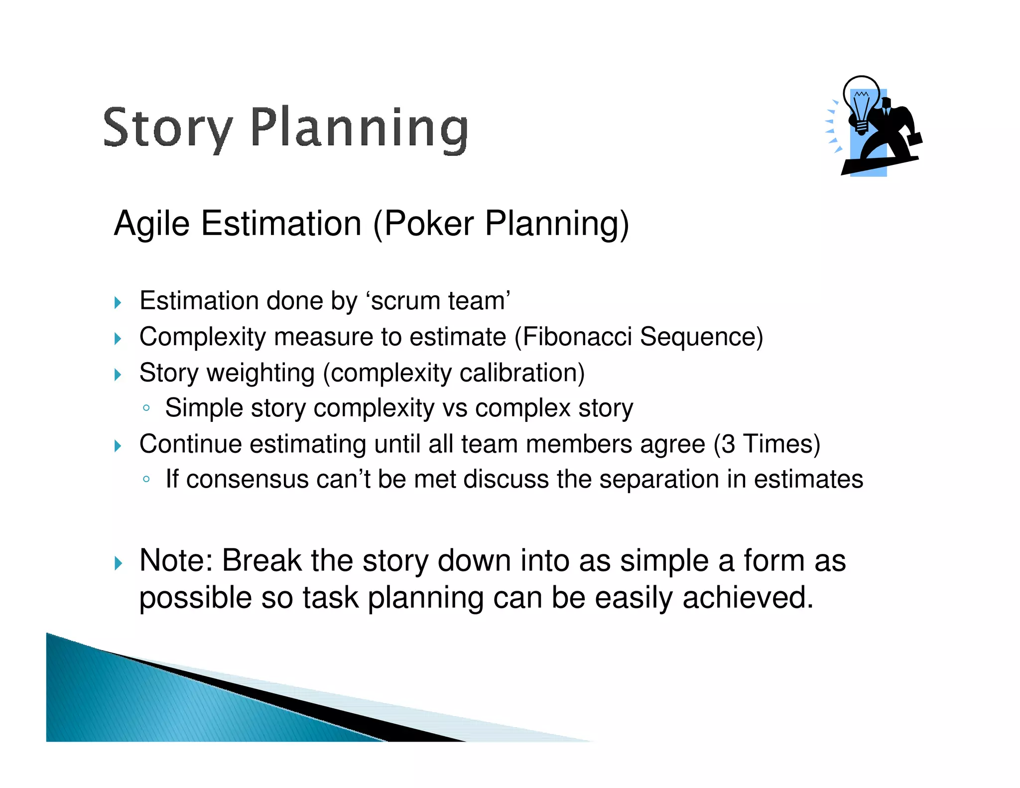 Agile Estimation (Poker Planning)

 Estimation done by ‘scrum team’
 Complexity measure to estimate (Fibonacci Sequence)
 Story weighting (complexity calibration)
   Simple story complexity vs complex story
 Continue estimating until all team members agree (3 Times)
   If consensus can’t be met discuss the separation in estimates


 Note: Break the story down into as simple a form as
 possible so task planning can be easily achieved.
 