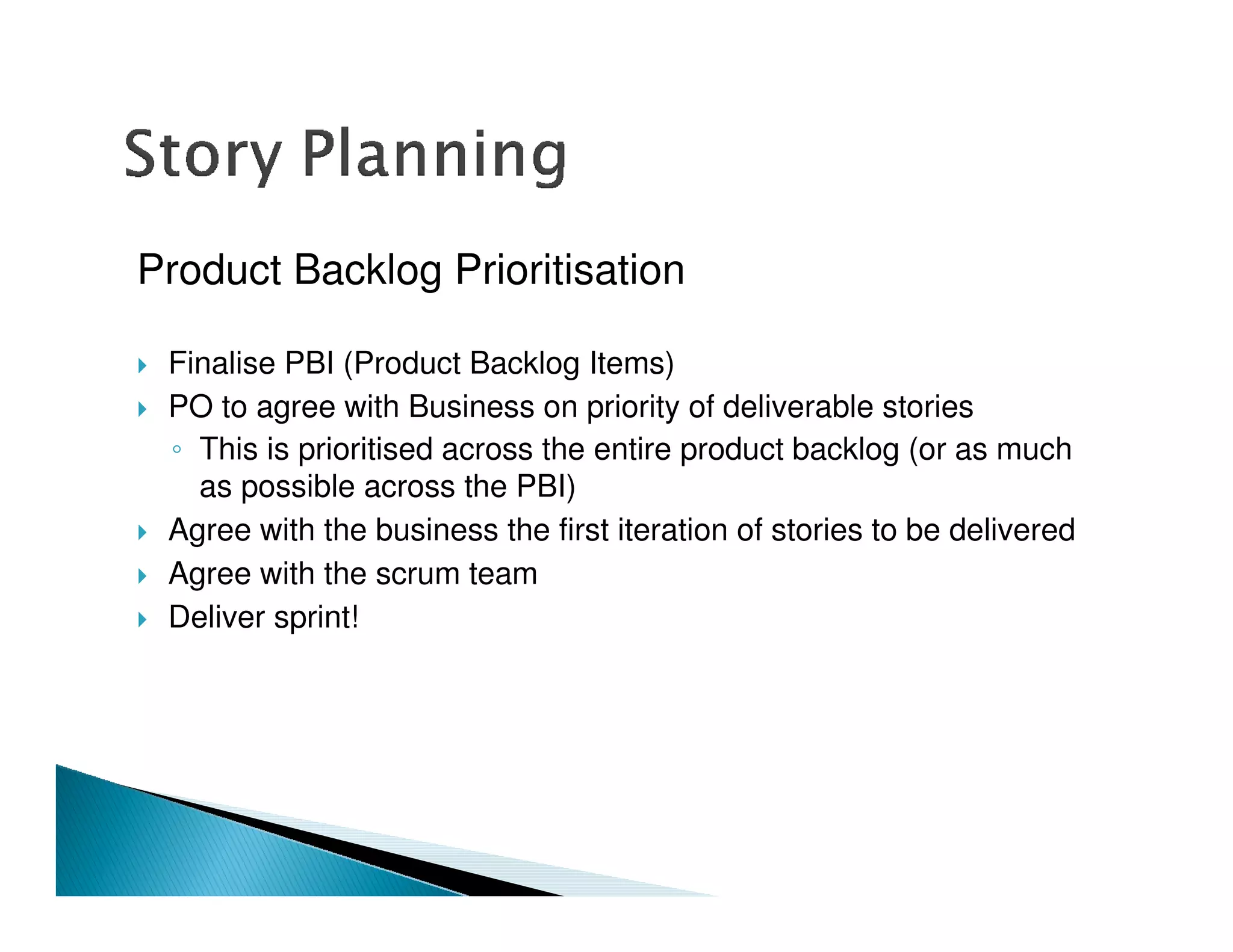 Product Backlog Prioritisation

 Finalise PBI (Product Backlog Items)
 PO to agree with Business on priority of deliverable stories
   This is prioritised across the entire product backlog (or as much
   as possible across the PBI)
 Agree with the business the first iteration of stories to be delivered
 Agree with the scrum team
 Deliver sprint!
 